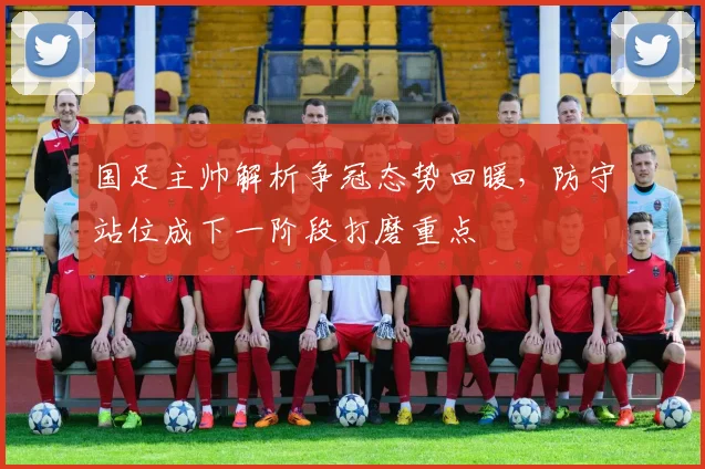 国足主帅解析争冠态势回暖，防守站位成下一阶段打磨重点
