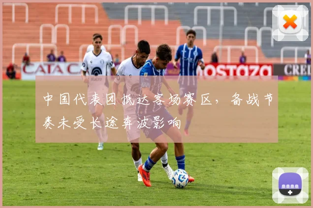 中国代表团抵达客场赛区，备战节奏未受长途奔波影响