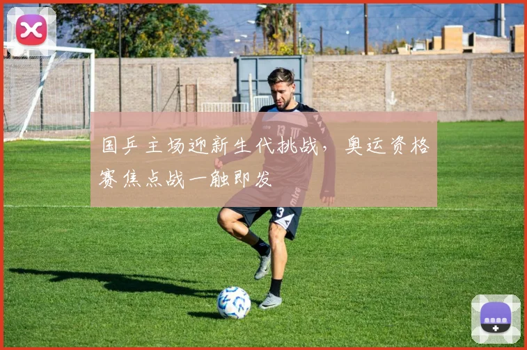 国乒主场迎新生代挑战，奥运资格赛焦点战一触即发