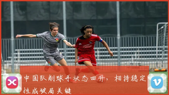 中国队削球手状态回升，相持稳定性成破局关键
