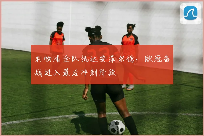 利物浦全队抵达安菲尔德，欧冠备战进入最后冲刺阶段