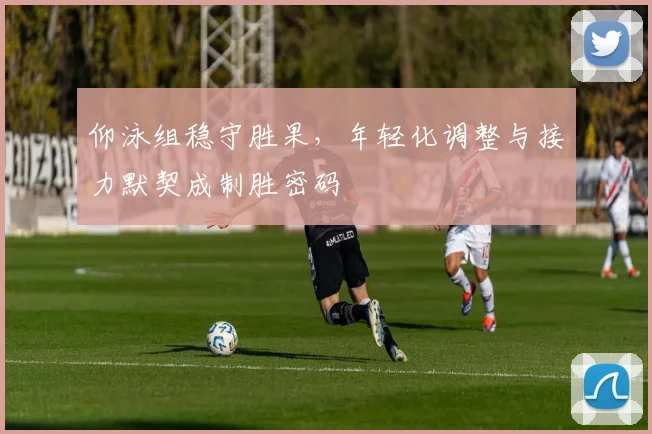 仰泳组稳守胜果，年轻化调整与接力默契成制胜密码