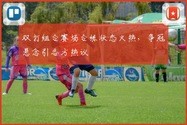 双打组合赛场合练状态火热，争冠悬念引各方热议