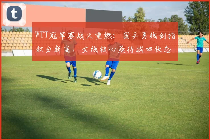 WTT冠军赛战火重燃：国乒男线剑指积分新高，女线核心亟待找回状态