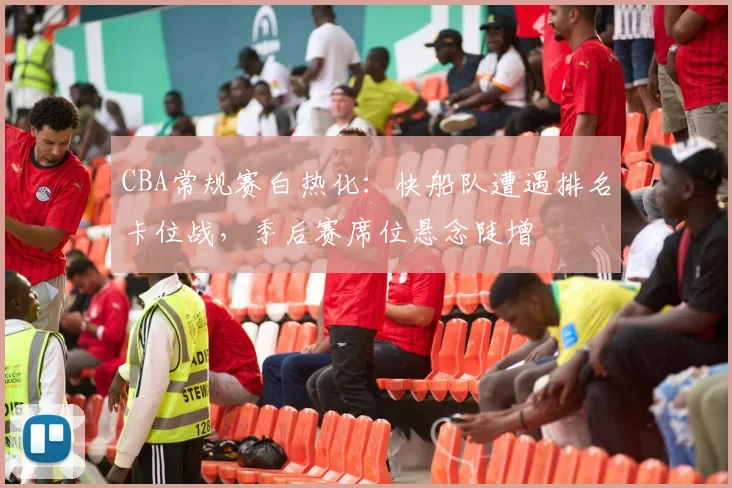 CBA常规赛白热化：快船队遭遇排名卡位战，季后赛席位悬念陡增