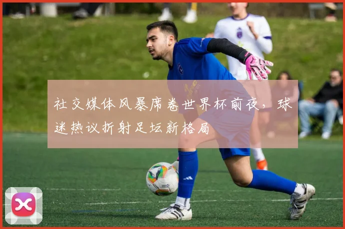 社交媒体风暴席卷世界杯前夜，球迷热议折射足坛新格局