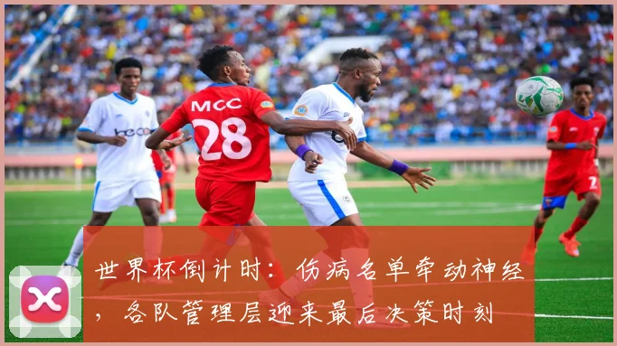 世界杯倒计时：伤病名单牵动神经，各队管理层迎来最后决策时刻