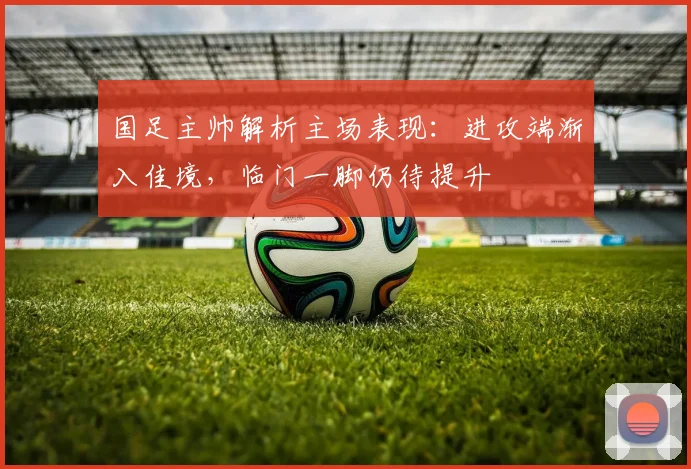 国足主帅解析主场表现：进攻端渐入佳境，临门一脚仍待提升