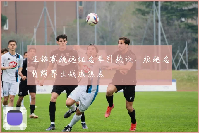 亚锦赛跳远组名单引热议，短跑名将跨界出战成焦点