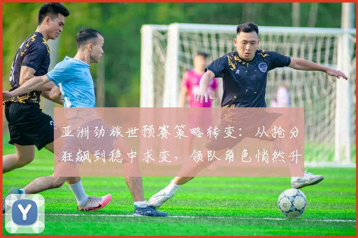 亚洲劲旅世预赛策略转变：从抢分狂飙到稳中求变，领队角色悄然升级