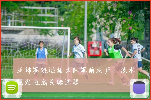 亚锦赛跳远接力队赛前发声：技术稳定性成关键课题
