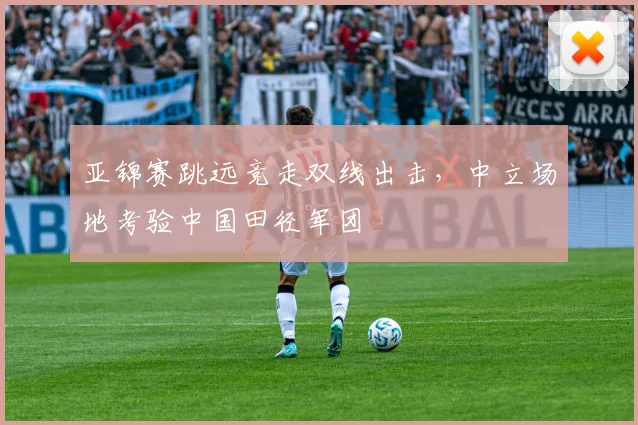 亚锦赛跳远竞走双线出击，中立场地考验中国田径军团