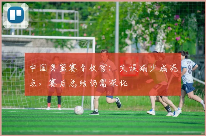 中国男篮赛季收官：失误减少成亮点，赛后总结仍需深化