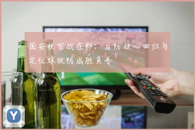 国安收官战在即：后防核心回归与定位球攻防成胜负手