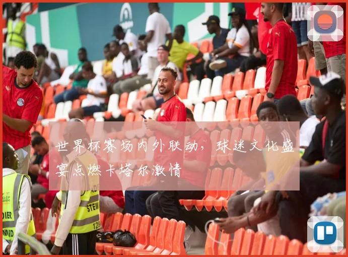 世界杯赛场内外联动，球迷文化盛宴点燃卡塔尔激情
