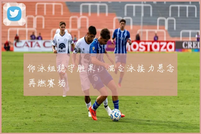 仰泳组稳守胜果，混合泳接力悬念再燃赛场