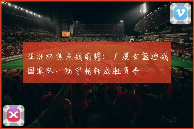 亚洲杯焦点战前瞻：广厦女篮迎战国家队，防守轮转成胜负手