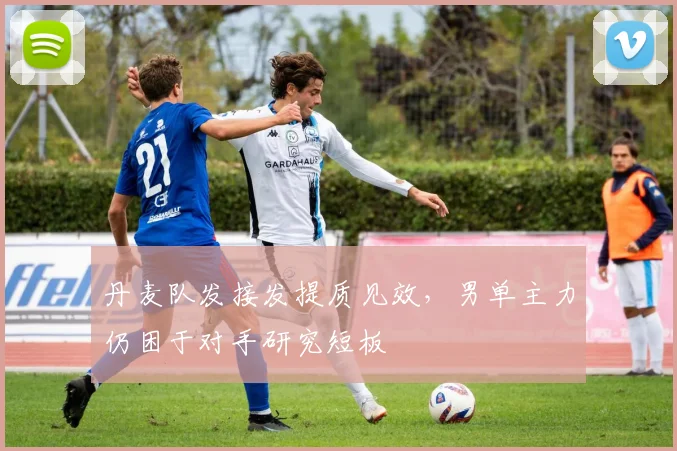 丹麦队发接发提质见效，男单主力仍困于对手研究短板