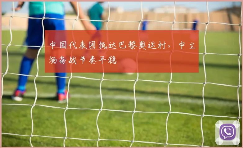 中国代表团抵达巴黎奥运村，中立场备战节奏平稳