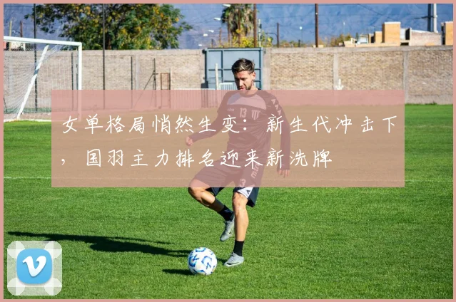 女单格局悄然生变：新生代冲击下，国羽主力排名迎来新洗牌