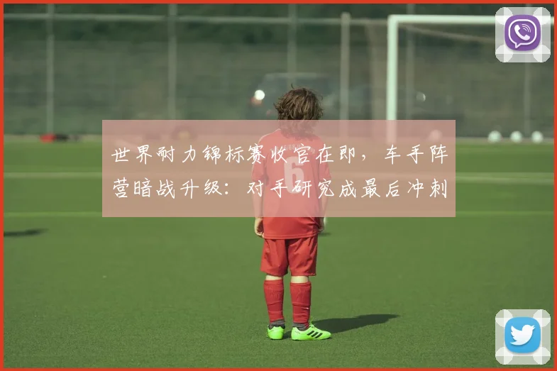 世界耐力锦标赛收官在即，车手阵营暗战升级：对手研究成最后冲刺关键