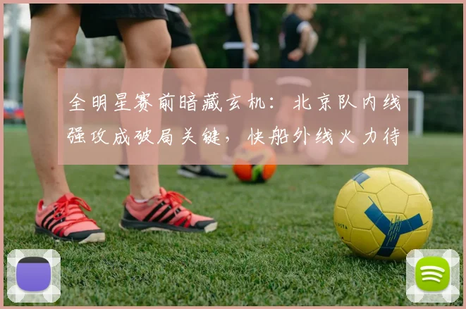 全明星赛前暗藏玄机：北京队内线强攻成破局关键，快船外线火力待检验