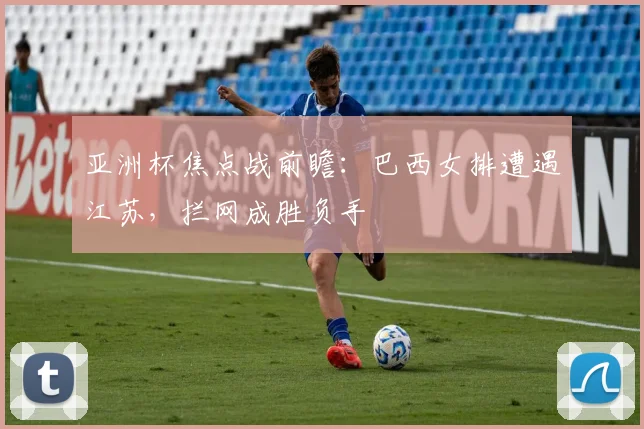 亚洲杯焦点战前瞻：巴西女排遭遇江苏，拦网成胜负手