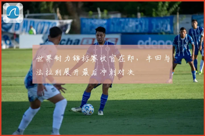 世界耐力锦标赛收官在即，丰田与法拉利展开最后冲刺对决