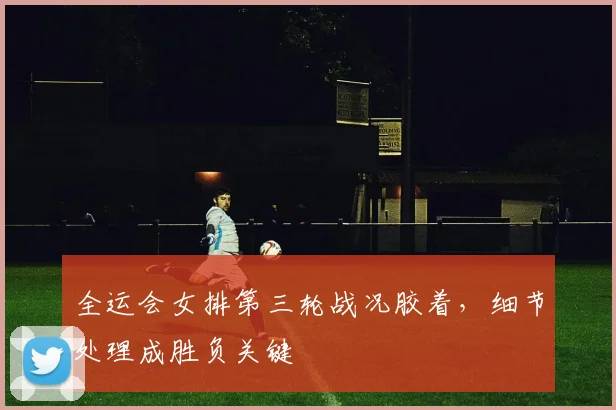 全运会女排第三轮战况胶着，细节处理成胜负关键