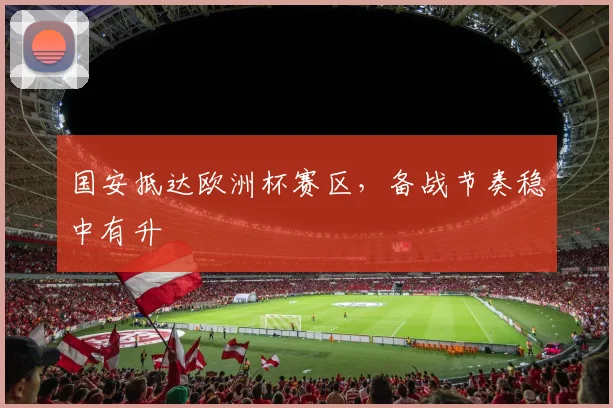 国安抵达欧洲杯赛区，备战节奏稳中有升