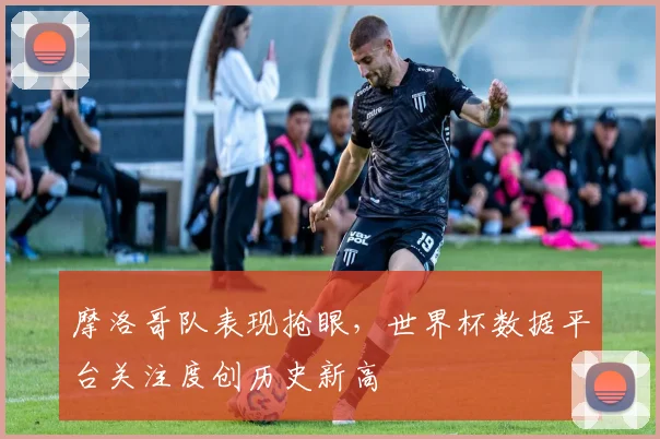 摩洛哥队表现抢眼，世界杯数据平台关注度创历史新高