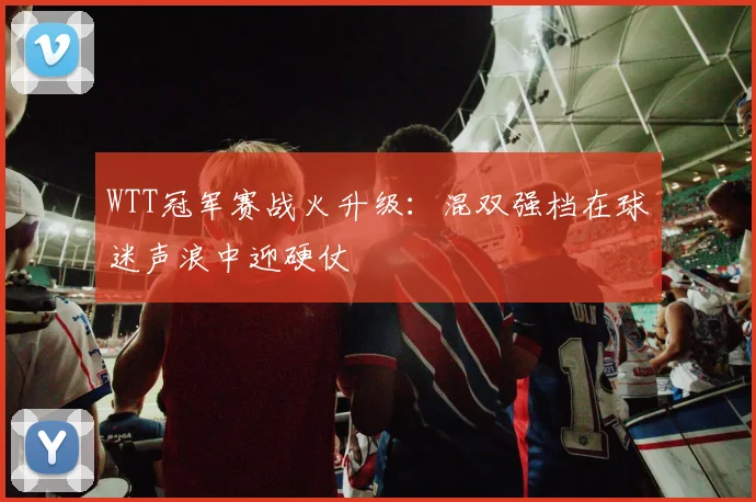 WTT冠军赛战火升级：混双强档在球迷声浪中迎硬仗