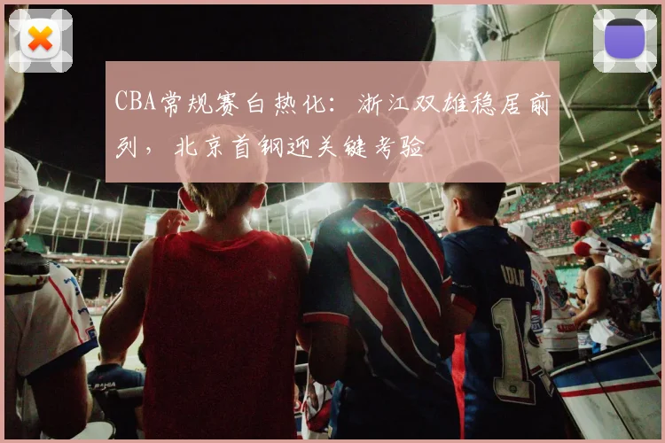 CBA常规赛白热化：浙江双雄稳居前列，北京首钢迎关键考验