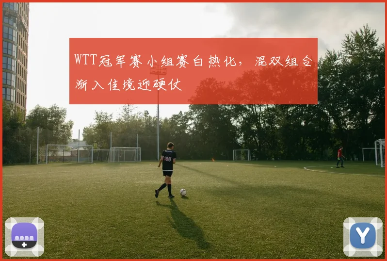 WTT冠军赛小组赛白热化，混双组合渐入佳境迎硬仗