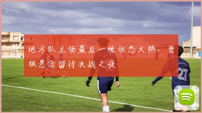 地方队主场最后一练状态火热，晋级悬念留待决战之夜