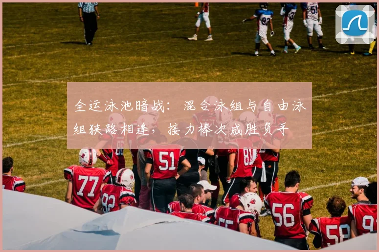 全运泳池暗战：混合泳组与自由泳组狭路相逢，接力棒次成胜负手