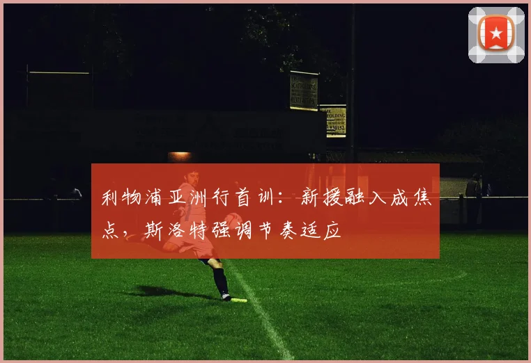 利物浦亚洲行首训：新援融入成焦点，斯洛特强调节奏适应